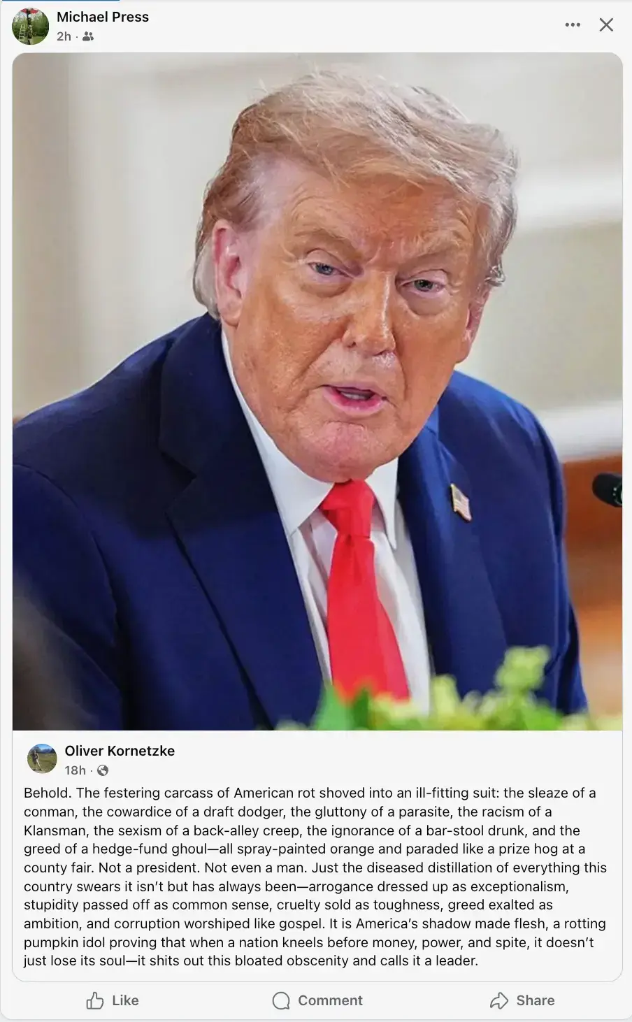 Post by Oliver Kornetzke showing an image of Trump, with the following text: "Behold. The festering carcass of American rot shoved into an ill-fitting suit: the sleaze of a conman, the cowardice of a draft dodger, the gluttony of a parasite, the <br />racism of a Klansman, the sexism of a back-alley creep, the ignorance of a bar-stool drunk, and the greed of a hedge-fund ghoul - all spray painted orange and paraded like a prize hog at the country fair. Not a president. Not even a man. Just the diseased <br />distillation of everything this country swears it isn't but has always been - arrogance dressed up as exceptionalism, stupidity passed off as common sense, cruelty sold as toughness, greed exalted as ambition, and corruption worshipped like gospel. It is <br />America's shadow made flesh, a rotting pumpkin idol proving that when a nation kneels before money, power and spite, it doesn't just lose its soul - it shits out this bloated obscenity and calls it a leaded.&quot;